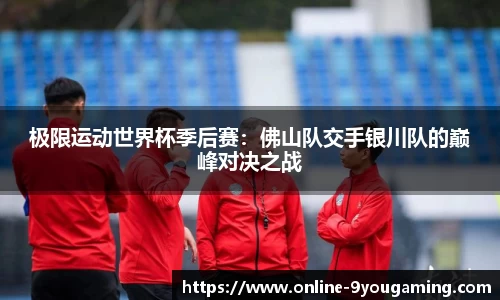极限运动世界杯季后赛：佛山队交手银川队的巅峰对决之战