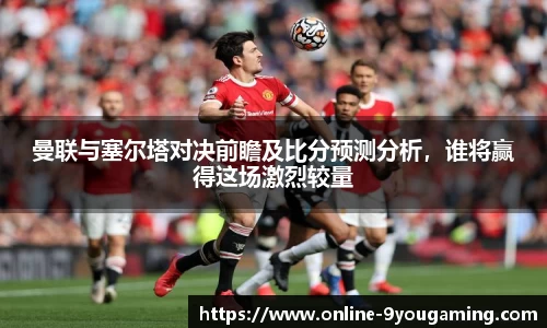 曼联与塞尔塔对决前瞻及比分预测分析，谁将赢得这场激烈较量
